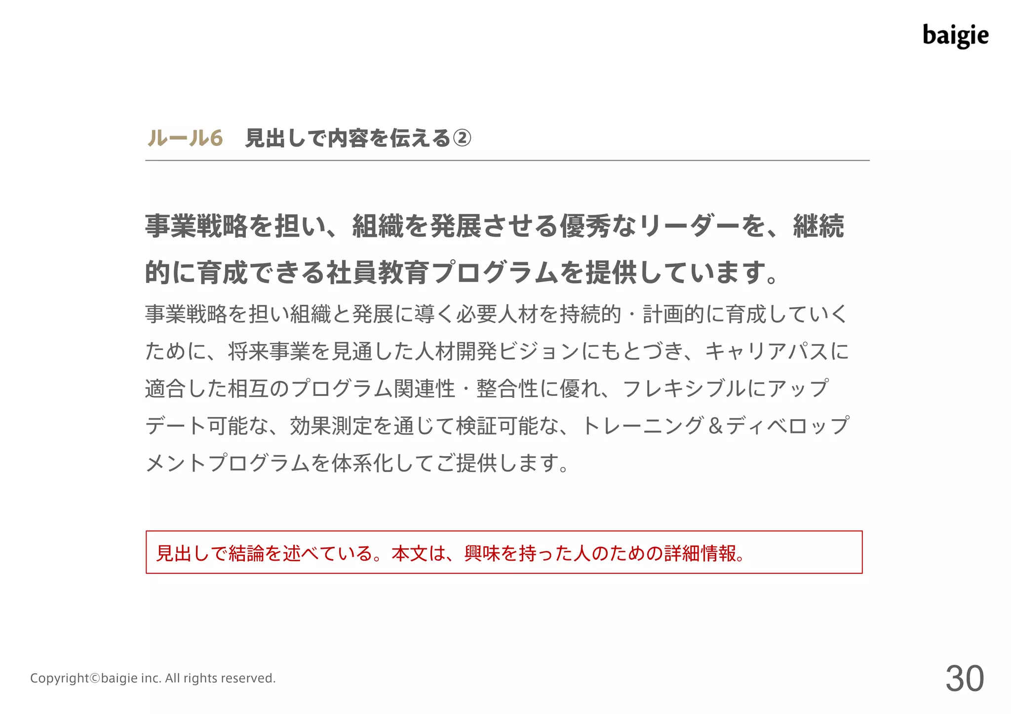 ルール6 見出しで内容を伝える② 
事業戦略を担い、組織を発展させる優秀なリーダーを、継続 
的に育成できる社員教育プログラムを提供しています。 
事業戦略を担い組織と発展に導く必要人材を持続的・計画的に育成していく 
ために、将来事業を見通した人材開発ビジョンにもとづき、キャリアパスに 
適合した相互のプログラム関連性・整合性に優れ、フレキシブルにアップ 
デート可能な、効果測定を通じて検証可能な、トレーニング＆ディベロップ 
メントプログラムを体系化してご提供します。 
見出しで結論を述べている。本文は、興味を持った人のための詳細情報。 
Copyright©baigie inc. All rights reserved. 30 
 