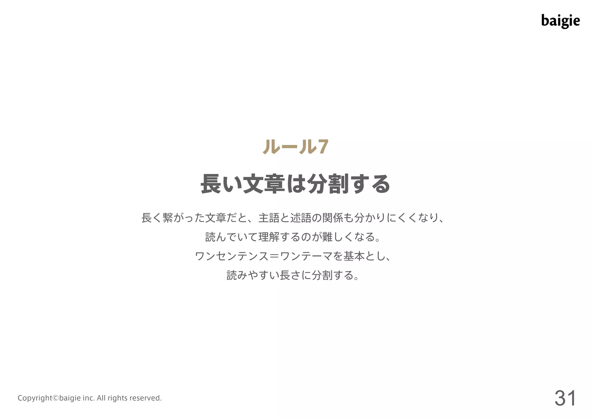 ルール7 
長い文章は分割する 
長く繋がった文章だと、主語と述語の関係も分かりにくくなり、 
読んでいて理解するのが難しくなる。 
ワンセンテンス＝ワンテーマを基本とし、 
読みやすい長さに分割する。 
Copyright©baigie inc. All rights reserved. 31 
 