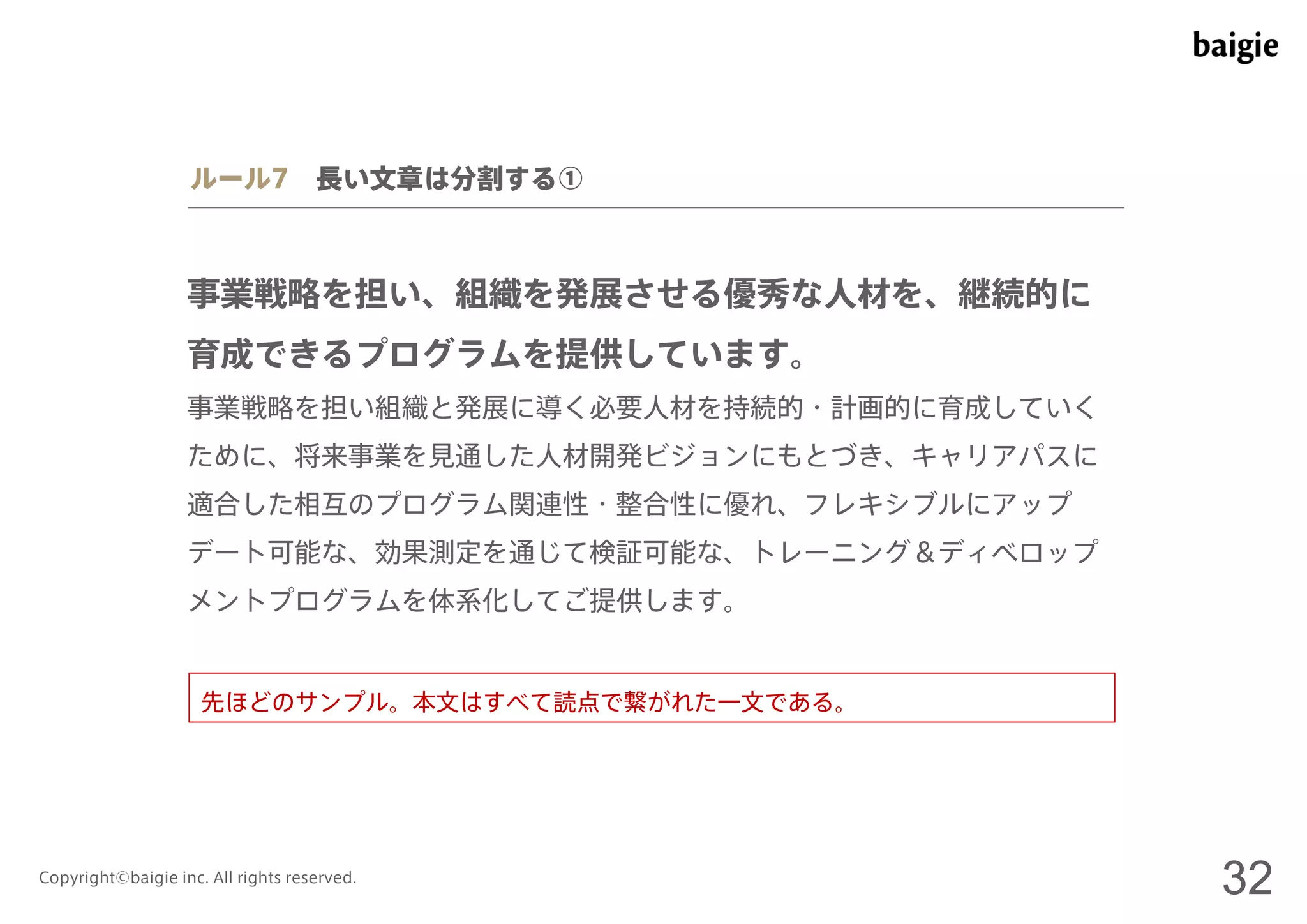 ルール7 長い文章は分割する① 
事業戦略を担い、組織を発展させる優秀な人材を、継続的に 
育成できるプログラムを提供しています。 
事業戦略を担い組織と発展に導く必要人材を持続的・計画的に育成していく 
ために、将来事業を見通した人材開発ビジョンにもとづき、キャリアパスに 
適合した相互のプログラム関連性・整合性に優れ、フレキシブルにアップ 
デート可能な、効果測定を通じて検証可能な、トレーニング＆ディベロップ 
メントプログラムを体系化してご提供します。 
先ほどのサンプル。本文はすべて読点で繋がれた一文である。 
Copyright©baigie inc. All rights reserved. 32 
 