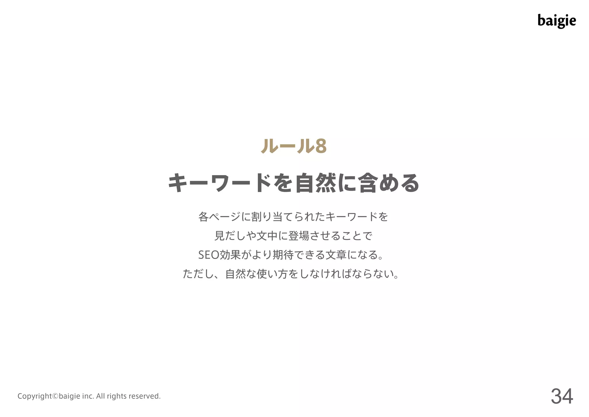 ルール8 
キーワードを自然に含める 
各ページに割り当てられたキーワードを 
見だしや文中に登場させることで 
SEO効果がより期待できる文章になる。 
ただし、自然な使い方をしなければならない。 
Copyright©baigie inc. All rights reserved. 34 
 