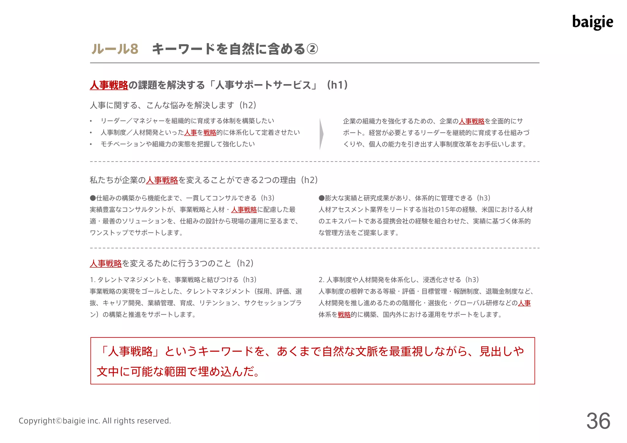 ルール8 キーワードを自然に含める② 
人事戦略の課題を解決する「人事サポートサービス」（h1） 
人事に関する、こんな悩みを解決します（h2） 
• リーダー／マネジャーを組織的に育成する体制を構築したい 
• 人事制度／人材開発といった人事を戦略的に体系化して定着させたい 
• モチベーションや組織力の実態を把握して強化したい 
企業の組織力を強化するための、企業の人事戦略を全面的にサ 
ポート。経営が必要とするリーダーを継続的に育成する仕組みづ 
くりや、個人の能力を引き出す人事制度改革をお手伝いします。 
私たちが企業の人事戦略を変えることができる2つの理由（h2） 
●仕組みの構築から機能化まで、一貫してコンサルできる（h3） 
実績豊富なコンサルタントが、事業戦略と人材・人事戦略に配慮した最 
適・最善のソリューションを、仕組みの設計から現場の運用に至るまで、 
ワンストップでサポートします。 
●膨大な実績と研究成果があり、体系的に管理できる（h3） 
人材アセスメント業界をリードする当社の15年の経験、米国における人材 
のエキスパートである提携会社の経験を組合わせた、実績に基づく体系的 
な管理方法をご提案します。 
人事戦略を変えるために行う3つのこと（h2） 
1. タレントマネジメントを、事業戦略と結びつける（h3） 
事業戦略の実現をゴールとした、タレントマネジメント（採用、評価、選 
抜、キャリア開発、業績管理、育成、リテンション、サクセッションプラ 
ン）の構築と推進をサポートします。 
2. 人事制度や人材開発を体系化し、浸透化させる（h3） 
人事制度の根幹である等級・評価・目標管理・報酬制度、退職金制度など、 
人材開発を推し進めるための階層化・選抜化・グローバル研修などの人事 
体系を戦略的に構築、国内外における運用をサポートをします。 
「人事戦略」というキーワードを、あくまで自然な文脈を最重視しながら、見出しや 
文中に可能な範囲で埋め込んだ。 
Copyright©baigie inc. All rights reserved. 36 
 