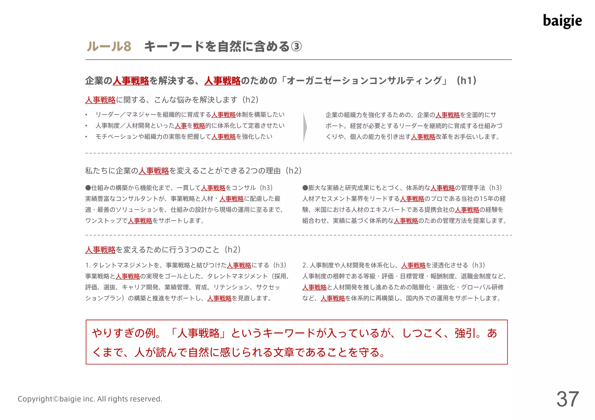 ルール8 キーワードを自然に含める③ 
企業の人事戦略を解決する、人事戦略のための「オーガニゼーションコンサルティング」（h1） 
人事戦略に関する、こんな悩みを解決します（h2） 
• リーダー／マネジャーを組織的に育成する人事戦略体制を構築したい 
• 人事制度／人材開発といった人事を戦略的に体系化して定着させたい 
• モチベーションや組織力の実態を把握して人事戦略を強化したい 
企業の組織力を強化するための、企業の人事戦略を全面的にサ 
ポート。経営が必要とするリーダーを継続的に育成する仕組みづ 
くりや、個人の能力を引き出す人事戦略改革をお手伝いします。 
私たちに企業の人事戦略を変えることができる2つの理由（h2） 
●仕組みの構築から機能化まで、一貫して人事戦略をコンサル（h3） 
実績豊富なコンサルタントが、事業戦略と人材・人事戦略に配慮した最 
適・最善のソリューションを、仕組みの設計から現場の運用に至るまで、 
ワンストップで人事戦略をサポートします。 
●膨大な実績と研究成果にもとづく、体系的な人事戦略の管理手法（h3） 
人材アセスメント業界をリードする人事戦略のプロである当社の15年の経 
験、米国における人材のエキスパートである提携会社の人事戦略の経験を 
組合わせ、実績に基づく体系的な人事戦略のための管理方法を提案します。 
人事戦略を変えるために行う3つのこと（h2） 
1. タレントマネジメントを、事業戦略と結びつけた人事戦略にする（h3） 
事業戦略と人事戦略の実現をゴールとした、タレントマネジメント（採用、 
評価、選抜、キャリア開発、業績管理、育成、リテンション、サクセッ 
ションプラン）の構築と推進をサポートし、人事戦略を見直します。 
2. 人事制度や人材開発を体系化し、人事戦略を浸透化させる（h3） 
人事制度の根幹である等級・評価・目標管理・報酬制度、退職金制度など、 
人事戦略と人材開発を推し進めるための階層化・選抜化・グローバル研修 
など、人事戦略を体系的に再構築し、国内外での運用をサポートします。 
やりすぎの例。「人事戦略」というキーワードが入っているが、しつこく、強引。あ 
くまで、人が読んで自然に感じられる文章であることを守る。 
Copyright©baigie inc. All rights reserved. 37 
 