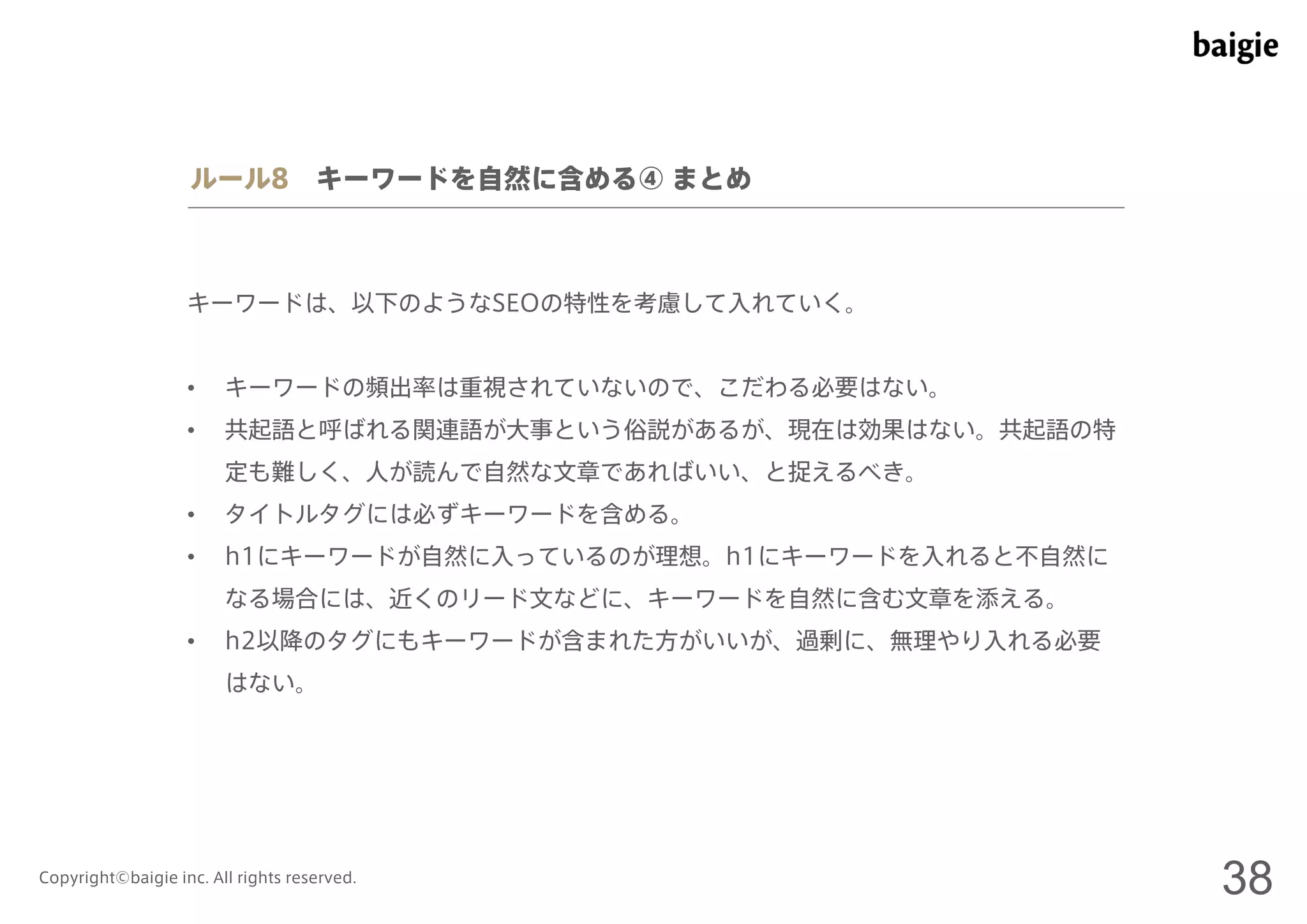 ルール8 キーワードを自然に含める④ まとめ 
キーワードは、以下のようなSEOの特性を考慮して入れていく。 
• キーワードの頻出率は重視されていないので、こだわる必要はない。 
• 共起語と呼ばれる関連語が大事という俗説があるが、現在は効果はない。共起語の特 
定も難しく、人が読んで自然な文章であればいい、と捉えるべき。 
• タイトルタグには必ずキーワードを含める。 
• h1にキーワードが自然に入っているのが理想。h1にキーワードを入れると不自然に 
なる場合には、近くのリード文などに、キーワードを自然に含む文章を添える。 
• h2以降のタグにもキーワードが含まれた方がいいが、過剰に、無理やり入れる必要 
はない。 
Copyright©baigie inc. All rights reserved. 38 
 