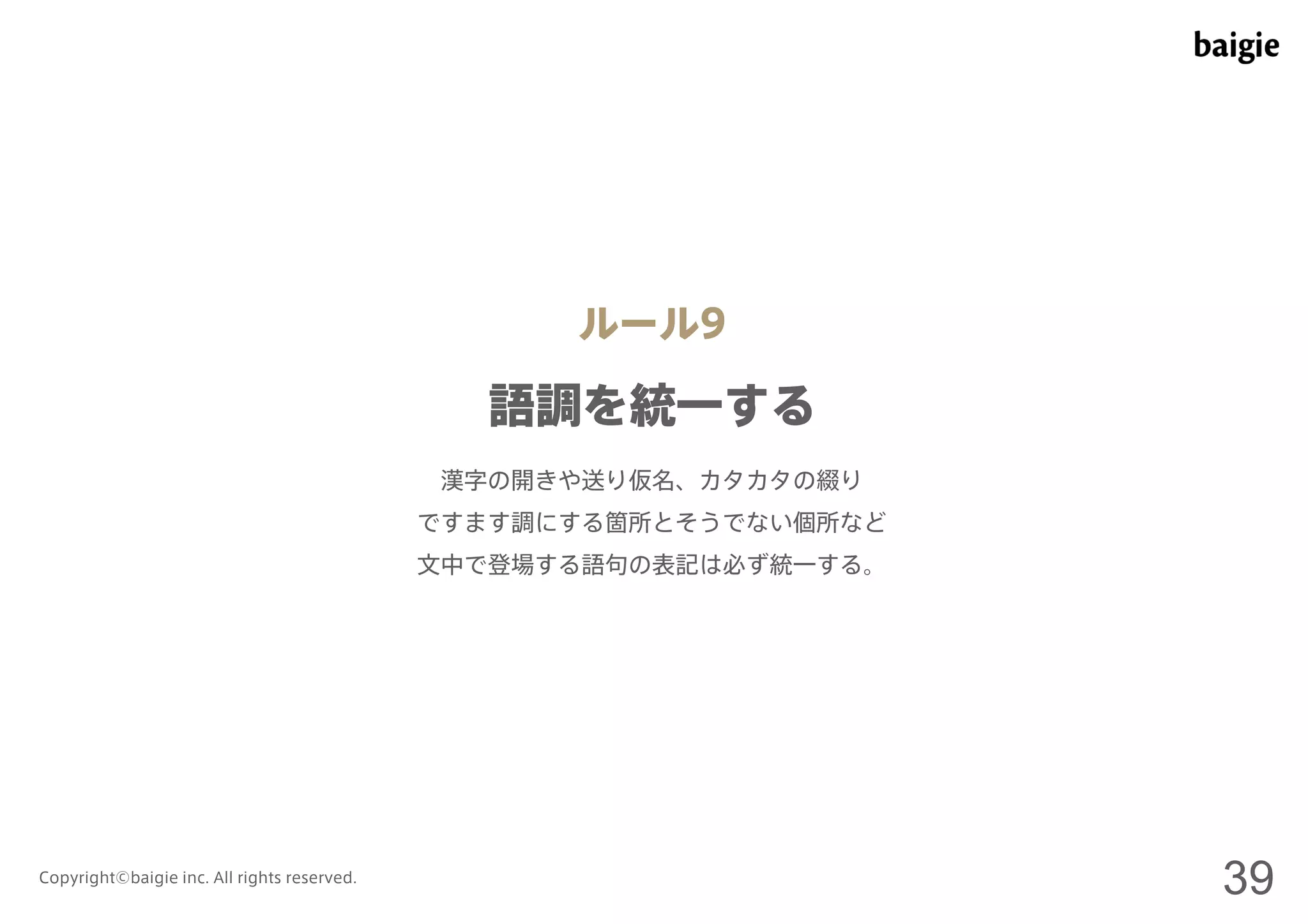 ルール9 
語調を統一する 
漢字の開きや送り仮名、カタカタの綴り 
ですます調にする箇所とそうでない個所など 
文中で登場する語句の表記は必ず統一する。 
Copyright©baigie inc. All rights reserved. 39 
 