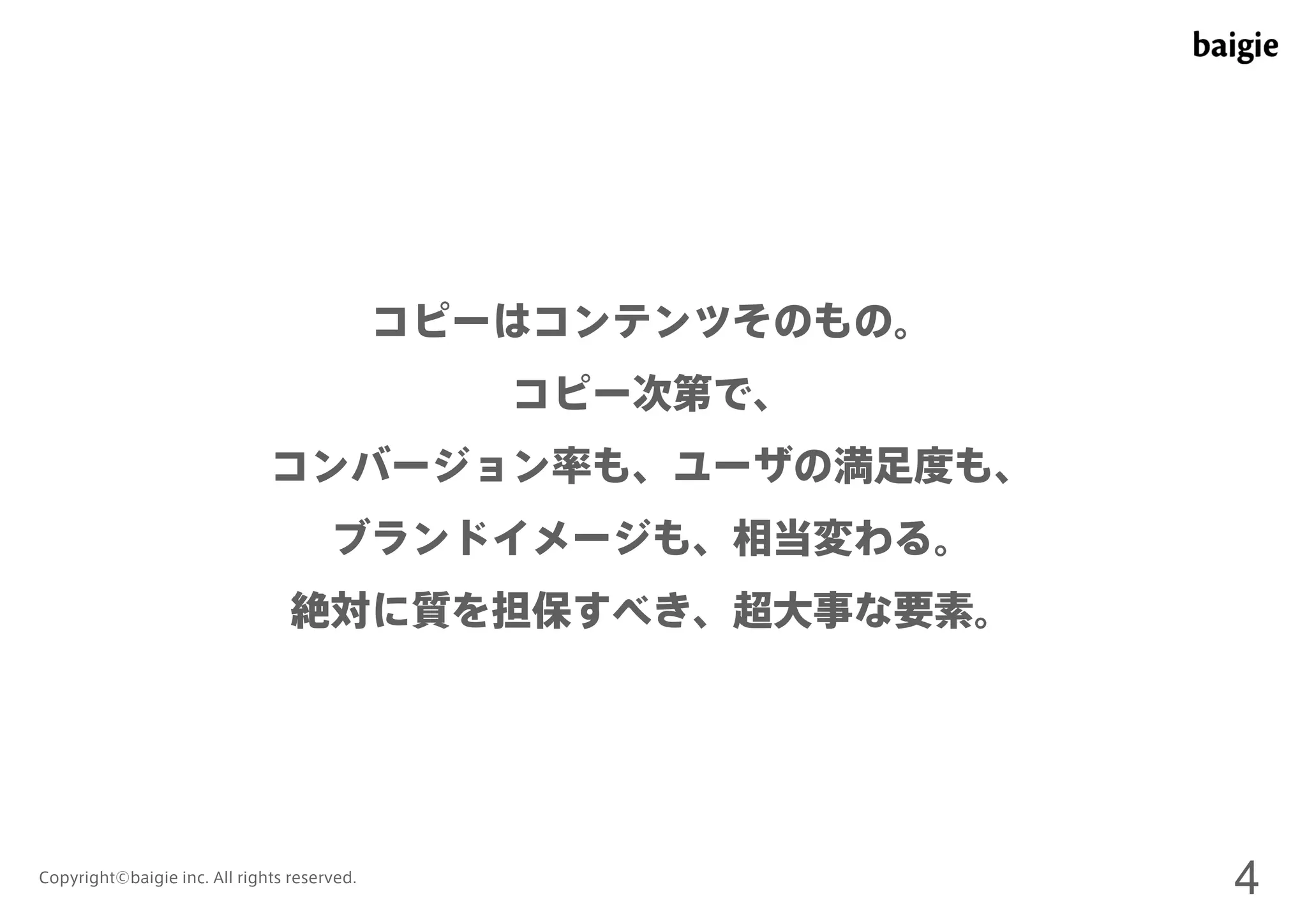コピーはコンテンツそのもの。 
コピー次第で、 
コンバージョン率も、ユーザの満足度も、 
ブランドイメージも、相当変わる。 
絶対に質を担保すべき、超大事な要素。 
Copyright©baigie inc. All rights reserved. 4 
 