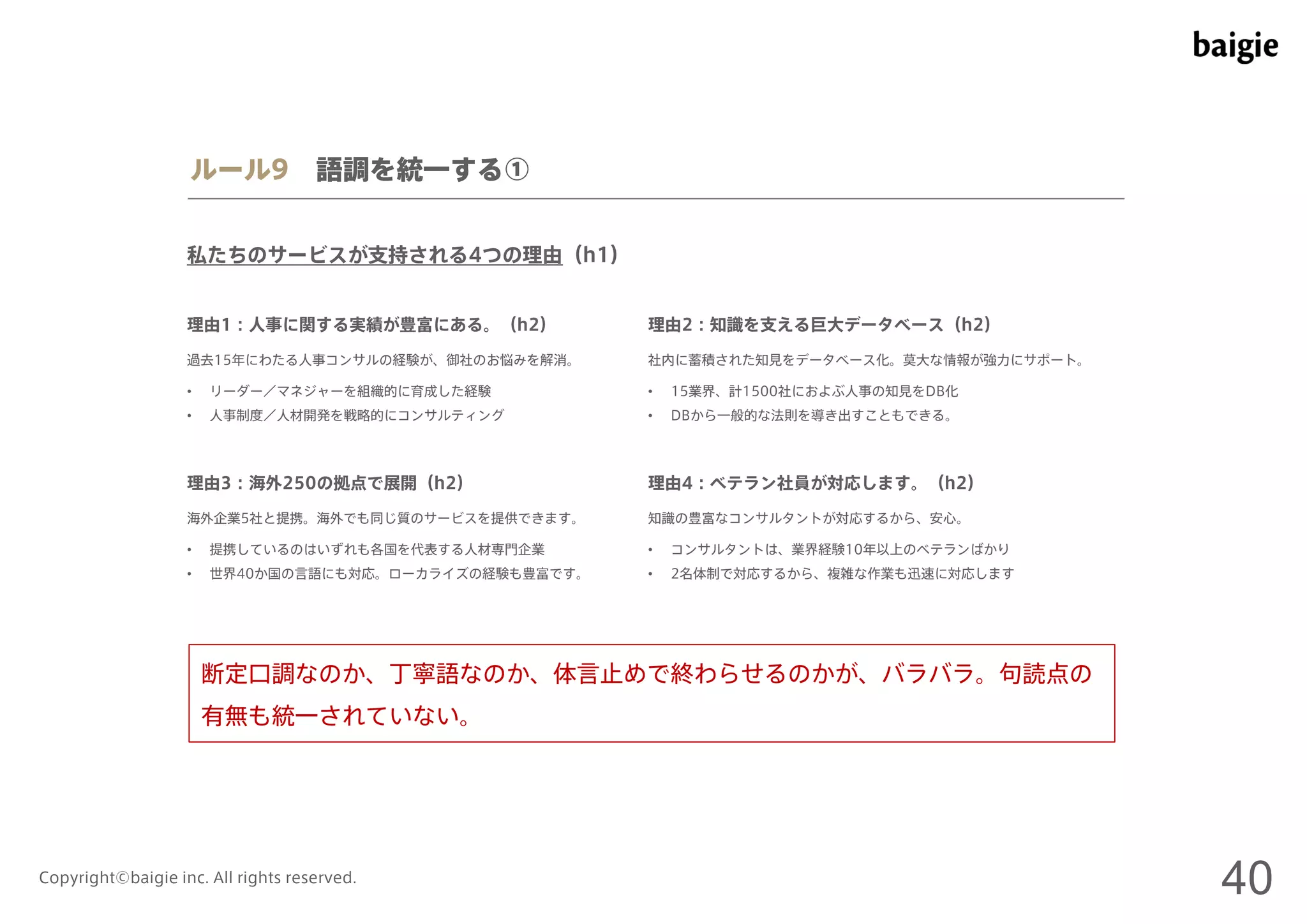 ルール9 語調を統一する① 
私たちのサービスが支持される4つの理由（h1） 
理由1：人事に関する実績が豊富にある。（h2） 
過去15年にわたる人事コンサルの経験が、御社のお悩みを解消。社内に蓄積された知見をデータベース化。莫大な情報が強力にサポート。 
• リーダー／マネジャーを組織的に育成した経験 
• 人事制度／人材開発を戦略的にコンサルティング 
理由2：知識を支える巨大データベース（h2） 
• 15業界、計1500社におよぶ人事の知見をDB化 
• DBから一般的な法則を導き出すこともできる。 
理由3：海外250の拠点で展開（h2） 
海外企業5社と提携。海外でも同じ質のサービスを提供できます。知識の豊富なコンサルタントが対応するから、安心。 
• 提携しているのはいずれも各国を代表する人材専門企業 
• 世界40か国の言語にも対応。ローカライズの経験も豊富です。 
理由4：ベテラン社員が対応します。（h2） 
• コンサルタントは、業界経験10年以上のベテランばかり 
• 2名体制で対応するから、複雑な作業も迅速に対応します 
断定口調なのか、丁寧語なのか、体言止めで終わらせるのかが、バラバラ。句読点の 
有無も統一されていない。 
Copyright©baigie inc. All rights reserved. 40 
 