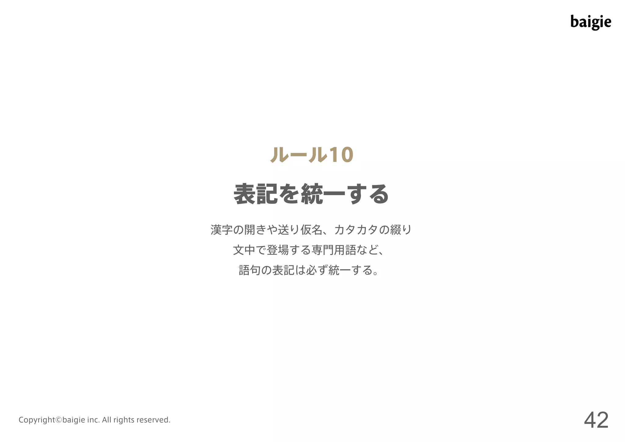 ルール10 
表記を統一する 
漢字の開きや送り仮名、カタカタの綴り 
文中で登場する専門用語など、 
語句の表記は必ず統一する。 
Copyright©baigie inc. All rights reserved. 42 
 