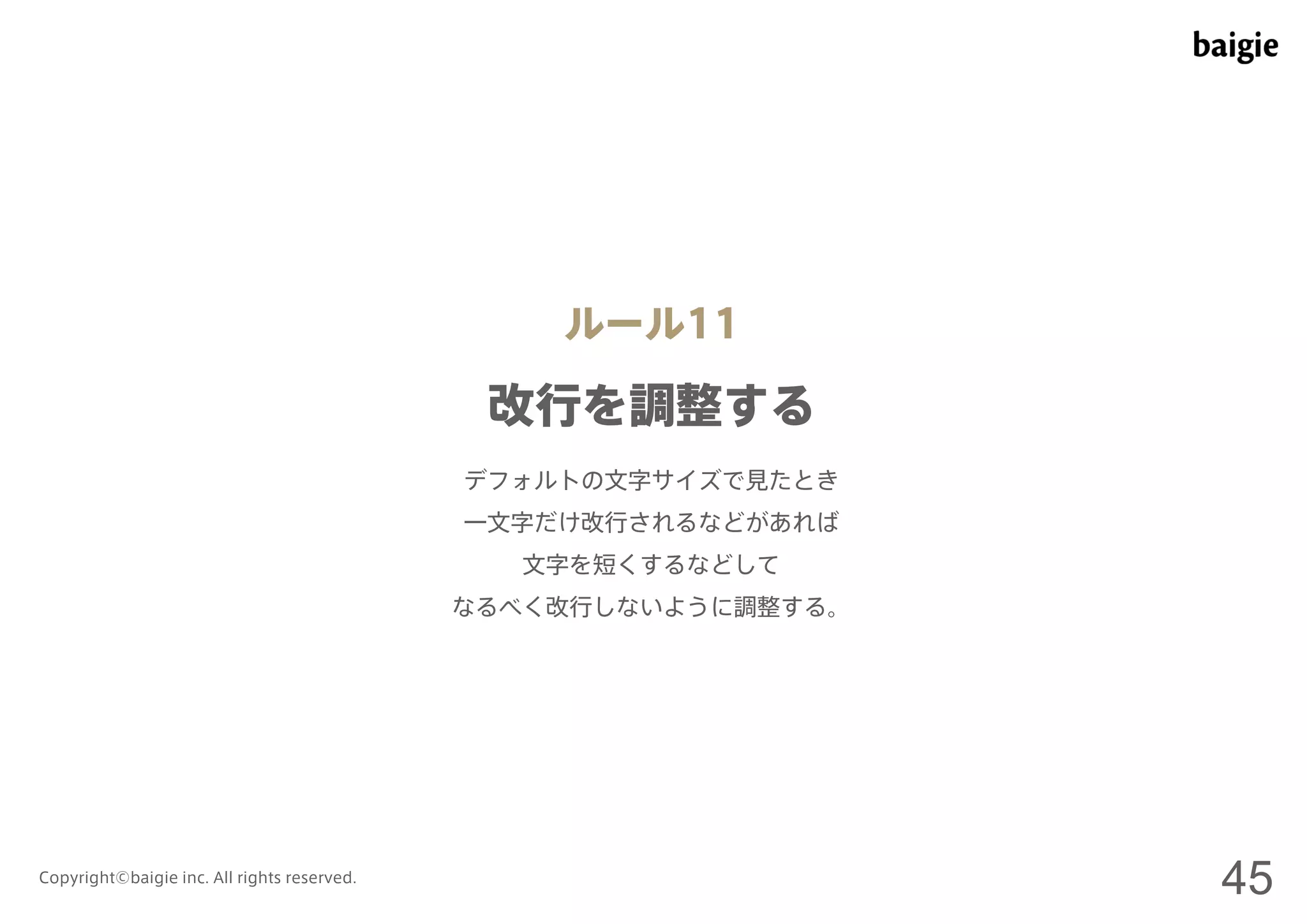 ルール11 
改行を調整する 
デフォルトの文字サイズで見たとき 
一文字だけ改行されるなどがあれば 
文字を短くするなどして 
なるべく改行しないように調整する。 
Copyright©baigie inc. All rights reserved. 45 
 