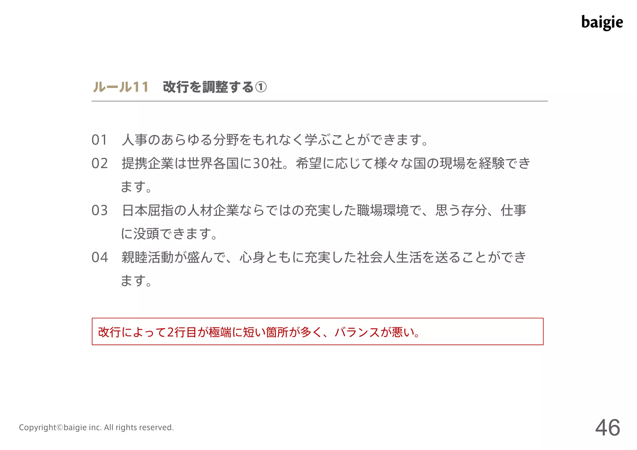 ルール11 改行を調整する① 
01 人事のあらゆる分野をもれなく学ぶことができます。 
02 提携企業は世界各国に30社。希望に応じて様々な国の現場を経験でき 
ます。 
03 日本屈指の人材企業ならではの充実した職場環境で、思う存分、仕事 
に没頭できます。 
04 親睦活動が盛んで、心身ともに充実した社会人生活を送ることができ 
ます。 
改行によって2行目が極端に短い箇所が多く、バランスが悪い。 
Copyright©baigie inc. All rights reserved. 46 
 