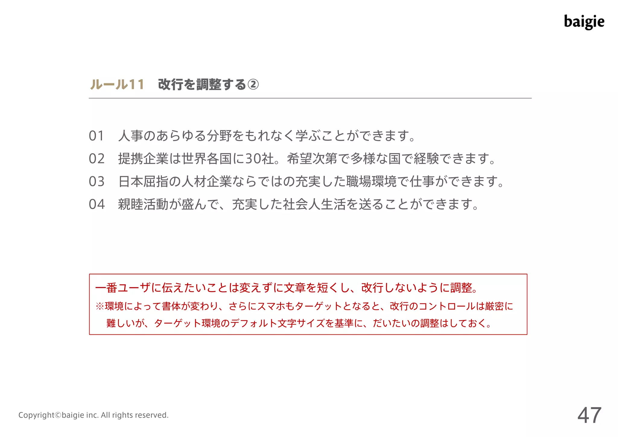 ルール11 改行を調整する② 
01 人事のあらゆる分野をもれなく学ぶことができます。 
02 提携企業は世界各国に30社。希望次第で多様な国で経験できます。 
03 日本屈指の人材企業ならではの充実した職場環境で仕事ができます。 
04 親睦活動が盛んで、充実した社会人生活を送ることができます。 
一番ユーザに伝えたいことは変えずに文章を短くし、改行しないように調整。 
※環境によって書体が変わり、さらにスマホもターゲットとなると、改行のコントロールは厳密に 
難しいが、ターゲット環境のデフォルト文字サイズを基準に、だいたいの調整はしておく。 
Copyright©baigie inc. All rights reserved. 47 
 