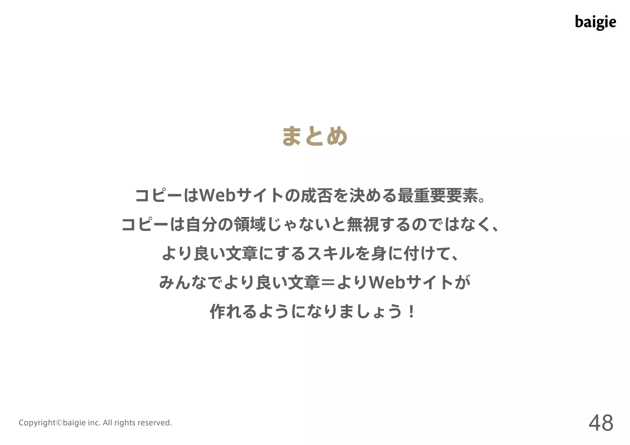 まとめ 
コピーはWebサイトの成否を決める最重要要素。 
コピーは自分の領域じゃないと無視するのではなく、 
より良い文章にするスキルを身に付けて、 
みんなでより良い文章＝よりWebサイトが 
作れるようになりましょう！ 
Copyright©baigie inc. All rights reserved. 48 
 