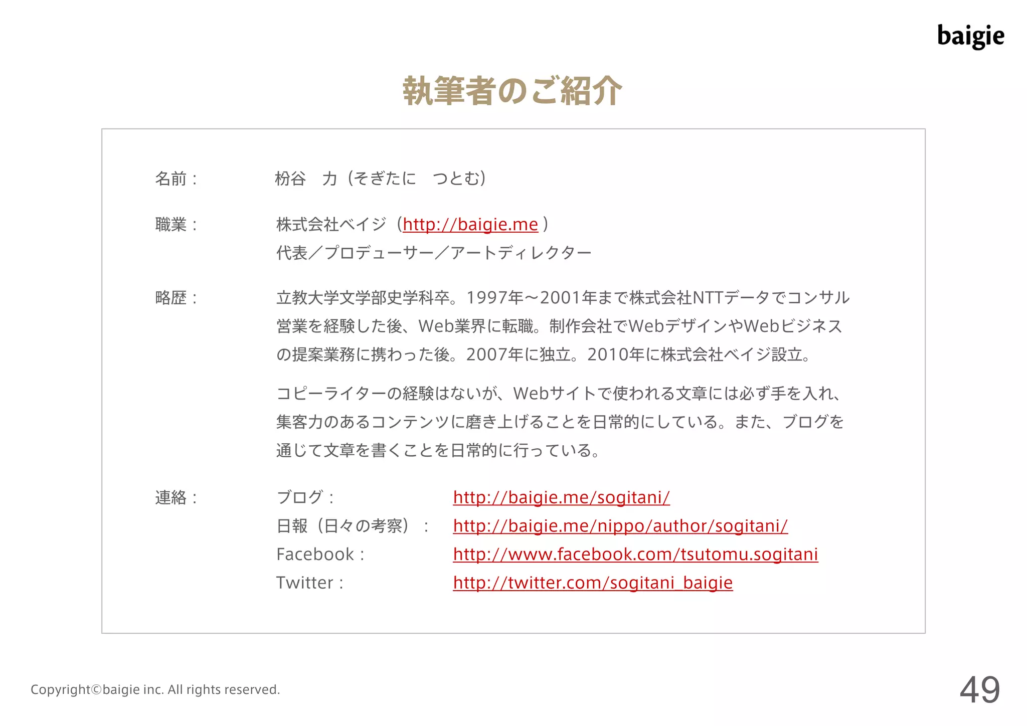 執筆者のご紹介 
名前： 
職業： 
略歴： 
枌谷力（そぎたにつとむ） 
株式会社ベイジ（http://baigie.me ） 
代表／プロデューサー／アートディレクター 
立教大学文学部史学科卒。1997年～2001年まで株式会社NTTデータでコンサル 
営業を経験した後、Web業界に転職。制作会社でWebデザインやWebビジネス 
の提案業務に携わった後。2007年に独立。2010年に株式会社ベイジ設立。 
コピーライターの経験はないが、Webサイトで使われる文章には必ず手を入れ、 
集客力のあるコンテンツに磨き上げることを日常的にしている。また、ブログを 
通じて文章を書くことを日常的に行っている。 
連絡： ブログ： http://baigie.me/sogitani/ 
日報（日々の考察）： http://baigie.me/nippo/author/sogitani/ 
Facebook： http://www.facebook.com/tsutomu.sogitani 
Twitter： http://twitter.com/sogitani_baigie 
Copyright©baigie inc. All rights reserved. 49 
