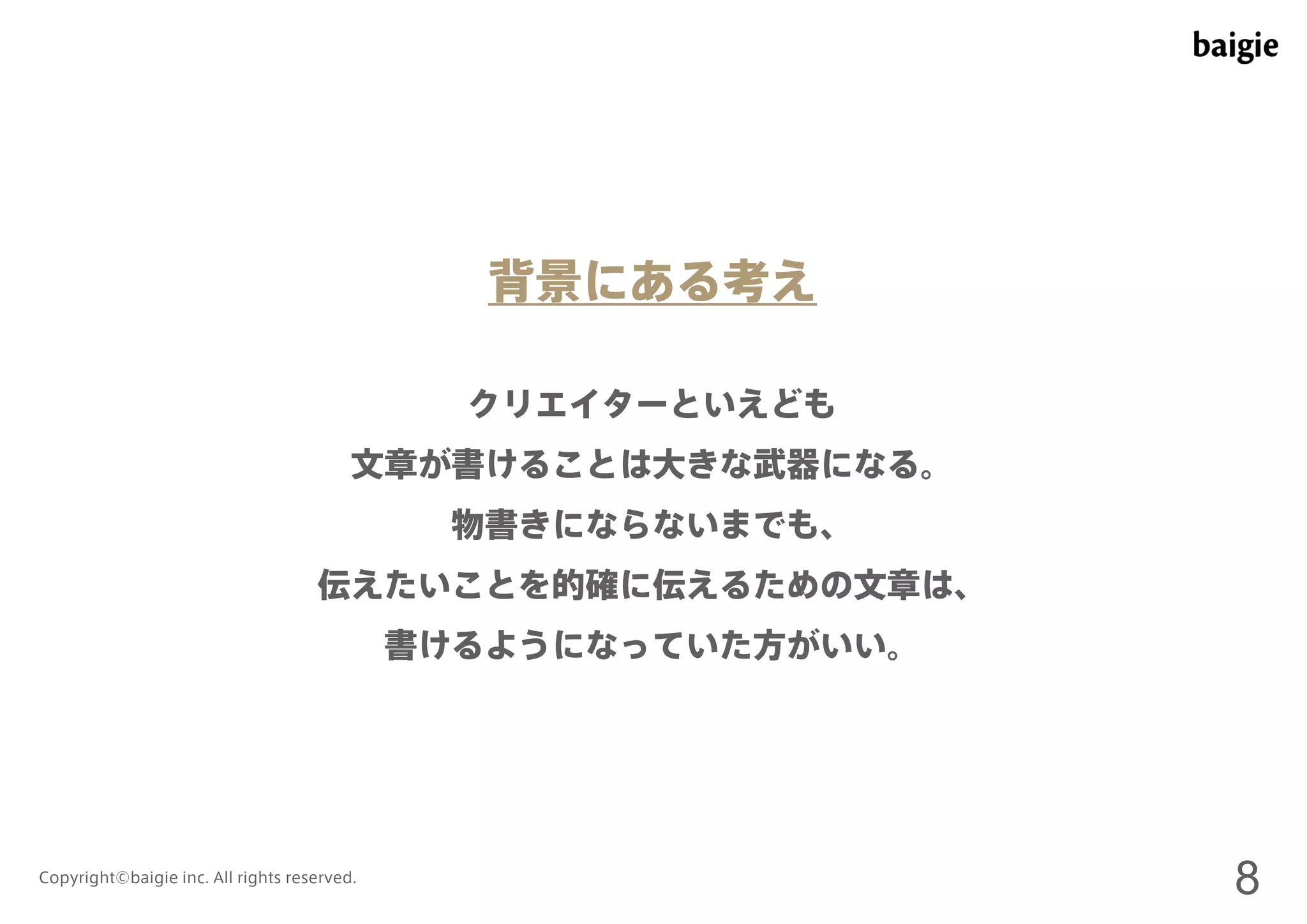 背景にある考え 
クリエイターといえども 
文章が書けることは大きな武器になる。 
物書きにならないまでも、 
伝えたいことを的確に伝えるための文章は、 
書けるようになっていた方がいい。 
Copyright©baigie inc. All rights reserved. 8 
 
