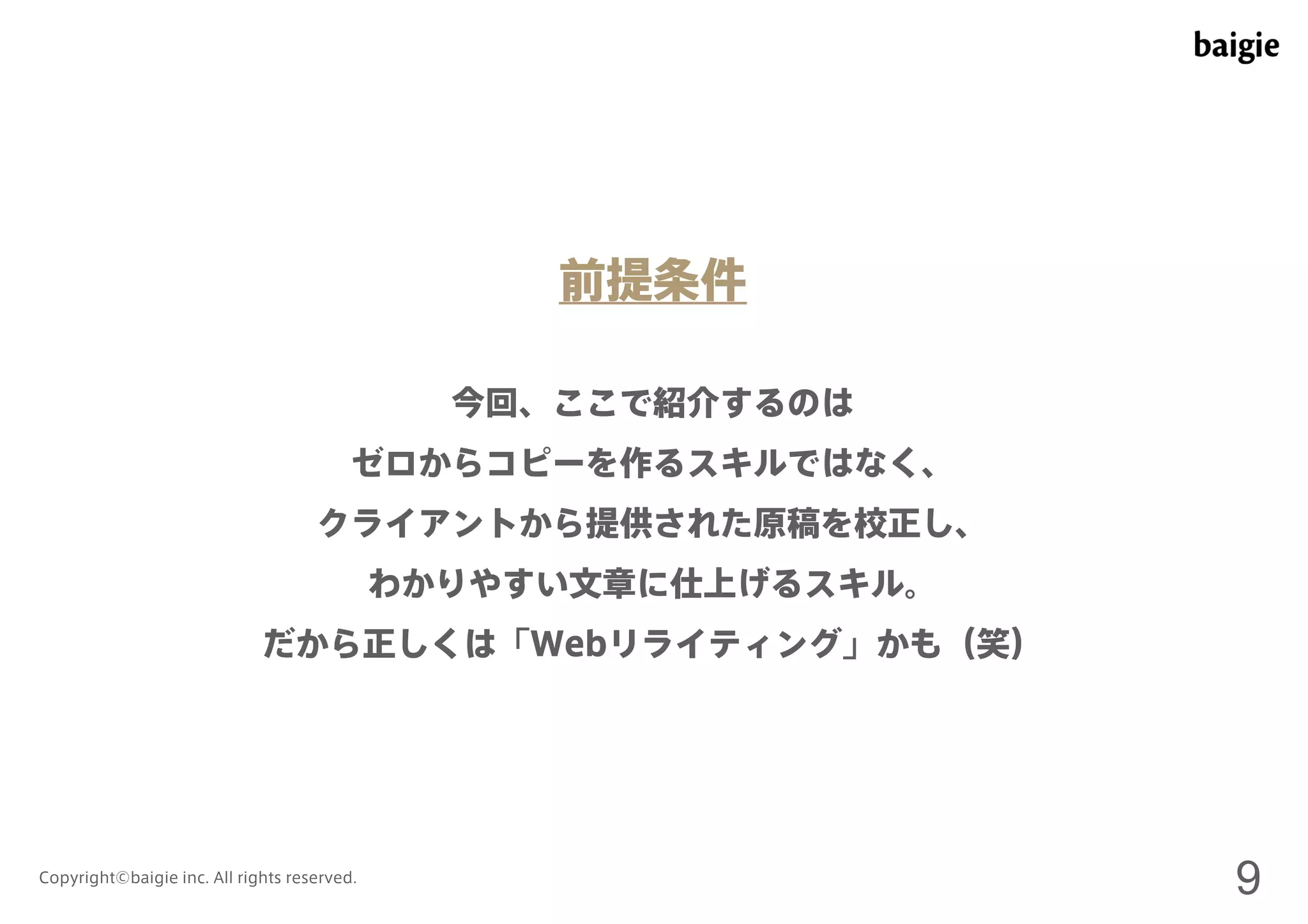 前提条件 
今回、ここで紹介するのは 
ゼロからコピーを作るスキルではなく、 
クライアントから提供された原稿を校正し、 
わかりやすい文章に仕上げるスキル。 
だから正しくは「Webリライティング」かも（笑） 
Copyright©baigie inc. All rights reserved. 9 
 