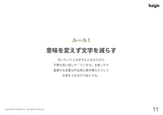 ルール1 
意味を変えず文字を減らす 
言いたいことはきちんと伝えながら 
不要な言い回しや「てにをは」を削ったり 
重複する言葉は代名詞に置き換えたりして 
文章をできるだけ短くする。 
Copyright©baigie inc. All rights reserved. 11 
 