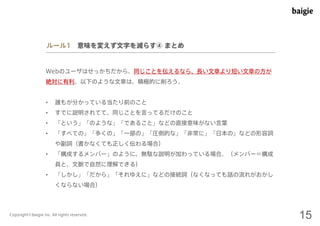 ルール1 意味を変えず文字を減らす④ まとめ 
Webのユーザはせっかちだから、同じことを伝えるなら、長い文章より短い文章の方が 
絶対に有利。以下のような文章は、積極的に削ろう。 
• 誰もが分かっている当たり前のこと 
• すでに説明されてて、同じことを言ってるだけのこと 
• 「という」「のような」「であること」などの直接意味がない言葉 
• 「すべての」「多くの」「一部の」「圧倒的な」「非常に」「日本の」などの形容詞 
や副詞（書かなくても正しく伝わる場合） 
• 「構成するメンバー」のように、無駄な説明が加わっている場合。（メンバー＝構成 
員と、文脈で自然に理解できる） 
• 「しかし」「だから」「それゆえに」などの接続詞（なくなっても話の流れがおかし 
くならない場合） 
Copyright©baigie inc. All rights reserved. 15 
 