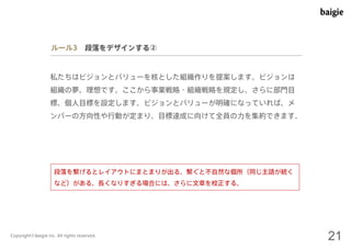 ルール3 段落をデザインする② 
私たちはビジョンとバリューを核とした組織作りを提案します。ビジョンは 
組織の夢、理想です。ここから事業戦略・組織戦略を規定し、さらに部門目 
標、個人目標を設定します。ビジョンとバリューが明確になっていれば、メ 
ンバーの方向性や行動が定まり、目標達成に向けて全員の力を集約できます。 
段落を繋げるとレイアウトにまとまりが出る。繋ぐと不自然な個所（同じ主語が続く 
など）がある、長くなりすぎる場合には、さらに文章を校正する。 
Copyright©baigie inc. All rights reserved. 21 
 