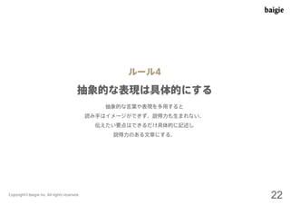 ルール4 
抽象的な表現は具体的にする 
抽象的な言葉や表現を多用すると 
読み手はイメージができず、説得力も生まれない。 
伝えたい要点はできるだけ具体的に記述し 
説得力のある文章にする。 
Copyright©baigie inc. All rights reserved. 22 
 