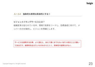 ルール4 抽象的な表現は具体的にする① 
ビジョンメイキングサービスとは？ 
組織変革が迫られている中、現場で改革をリードし、目標達成に向けて、メ 
ンバーの力を集約し、ビジョンを明確にします。 
サービスを説明する文章。よく読むと、あえて書くまでもない当たり前のことが書い 
てあるだけ。結局何を伝えたいかがわかりにくく、具体性や説得力がない。 
Copyright©baigie inc. All rights reserved. 23 
 