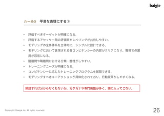 ルール5 平易な表現にする① 
• 評価すべきターゲットが明確になる。 
• 評価するアセッサー間の評価眼やレベリングが共有しやすい。 
• モデリングの全体体系を立体的に、シンプルに設計できる。 
• モデリングにおいて表現される各コンピテンシーの内容がクリアになり、職場での運 
用が容易になる。 
• 階層間や職種間における分類・整理がしやすい。 
• トレーニングニーズが明確になる。 
• コンピテンシーに応じたトレーニングプログラムを展開できる。 
• モデリングすべきキーアクションが具体化されており、行動変革がしやすくなる。 
熟読すれば分からなくもないが、カタカナや専門用語が多く、頭に入ってこない。 
Copyright©baigie inc. All rights reserved. 26 
 