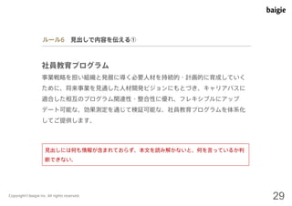 ルール6 見出しで内容を伝える① 
社員教育プログラム 
事業戦略を担い組織と発展に導く必要人材を持続的・計画的に育成していく 
ために、将来事業を見通した人材開発ビジョンにもとづき、キャリアパスに 
適合した相互のプログラム関連性・整合性に優れ、フレキシブルにアップ 
デート可能な、効果測定を通じて検証可能な、社員教育プログラムを体系化 
してご提供します。 
見出しには何も情報が含まれておらず、本文を読み解かないと、何を言っているか判 
断できない。 
Copyright©baigie inc. All rights reserved. 29 
 