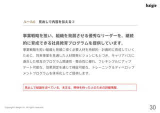 ルール6 見出しで内容を伝える② 
事業戦略を担い、組織を発展させる優秀なリーダーを、継続 
的に育成できる社員教育プログラムを提供しています。 
事業戦略を担い組織と発展に導く必要人材を持続的・計画的に育成していく 
ために、将来事業を見通した人材開発ビジョンにもとづき、キャリアパスに 
適合した相互のプログラム関連性・整合性に優れ、フレキシブルにアップ 
デート可能な、効果測定を通じて検証可能な、トレーニング＆ディベロップ 
メントプログラムを体系化してご提供します。 
見出しで結論を述べている。本文は、興味を持った人のための詳細情報。 
Copyright©baigie inc. All rights reserved. 30 
 