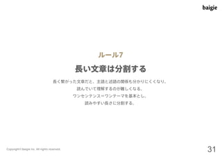 ルール7 
長い文章は分割する 
長く繋がった文章だと、主語と述語の関係も分かりにくくなり、 
読んでいて理解するのが難しくなる。 
ワンセンテンス＝ワンテーマを基本とし、 
読みやすい長さに分割する。 
Copyright©baigie inc. All rights reserved. 31 
 