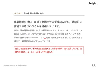 ルール7 長い文章は分割する② 
事業戦略を担い、組織を発展させる優秀な人材を、継続的に 
育成できるプログラムを提供しています。 
事業の将来計画を反映した「人材開発ビジョン」にもとづき、プログラムを 
体系化します。キャリアパスに合わせて組み合わせを変えることができる、 
柔軟に更新できるプログラムです。明確な評価基準があるので、効果測定を 
通じて、検証可能なものになっています。 
見出しで主題を語り、本文は述語を主語の近くに移動させて、短く区切っている。文 
章内容自体も、ルール1～6に従って作り直した。 
Copyright©baigie inc. All rights reserved. 33 
 