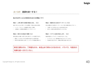 ルール9 語調を統一する① 
私たちのサービスが支持される4つの理由（h1） 
理由1：人事に関する実績が豊富にある。（h2） 
過去15年にわたる人事コンサルの経験が、御社のお悩みを解消。社内に蓄積された知見をデータベース化。莫大な情報が強力にサポート。 
• リーダー／マネジャーを組織的に育成した経験 
• 人事制度／人材開発を戦略的にコンサルティング 
理由2：知識を支える巨大データベース（h2） 
• 15業界、計1500社におよぶ人事の知見をDB化 
• DBから一般的な法則を導き出すこともできる。 
理由3：海外250の拠点で展開（h2） 
海外企業5社と提携。海外でも同じ質のサービスを提供できます。知識の豊富なコンサルタントが対応するから、安心。 
• 提携しているのはいずれも各国を代表する人材専門企業 
• 世界40か国の言語にも対応。ローカライズの経験も豊富です。 
理由4：ベテラン社員が対応します。（h2） 
• コンサルタントは、業界経験10年以上のベテランばかり 
• 2名体制で対応するから、複雑な作業も迅速に対応します 
断定口調なのか、丁寧語なのか、体言止めで終わらせるのかが、バラバラ。句読点の 
有無も統一されていない。 
Copyright©baigie inc. All rights reserved. 40 
 