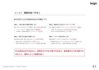 ルール9 語調を統一する② 
私たちのサービスが支持される4つの理由（h1） 
理由1：人事に関する実績が豊富（h2） 
過去15年にわたる人事コンサルの経験が、御社のお悩みを解消します。社内に蓄積された知見をデータベース化して、強力にサポートします。 
• リーダー／マネジャーを組織的に育成した経験がある 
• 人事制度／人材開発を戦略的にコンサルティングしている 
理由2：知識を支える巨大データベース（h2） 
• 15業界、計1500社におよぶ人事の知見をDB化している 
• DBから一般的な法則を導き出すこともできる 
理由3：海外250の拠点で展開（h2） 
海外企業5社と提携。海外でも同じ質のサービスを提供できます。知識の豊富なコンサルタントが対応するから、安心できます。 
• 各国を代表する人材専門企業ばかりと提携している 
• 世界40か国の言語にも対応し、ローカライズの経験も豊富にある 
理由4：ベテラン社員が対応（h2） 
• 業界経験10年以上のベテランばかりのコンサルタントを揃えている 
• 2名体制で対応するから、複雑な作業も迅速に対応できる 
h2は体言止めで句点なし、説明文はですます調で句点あり、箇条書きはである調で句 
点なしと、場所によって語調を統一。 
Copyright©baigie inc. All rights reserved. 41 
 