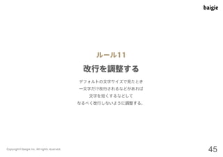 ルール11 
改行を調整する 
デフォルトの文字サイズで見たとき 
一文字だけ改行されるなどがあれば 
文字を短くするなどして 
なるべく改行しないように調整する。 
Copyright©baigie inc. All rights reserved. 45 
 