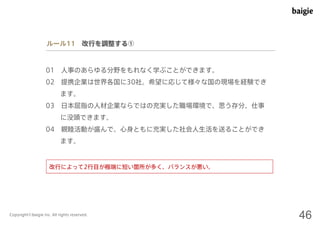 ルール11 改行を調整する① 
01 人事のあらゆる分野をもれなく学ぶことができます。 
02 提携企業は世界各国に30社。希望に応じて様々な国の現場を経験でき 
ます。 
03 日本屈指の人材企業ならではの充実した職場環境で、思う存分、仕事 
に没頭できます。 
04 親睦活動が盛んで、心身ともに充実した社会人生活を送ることができ 
ます。 
改行によって2行目が極端に短い箇所が多く、バランスが悪い。 
Copyright©baigie inc. All rights reserved. 46 
 