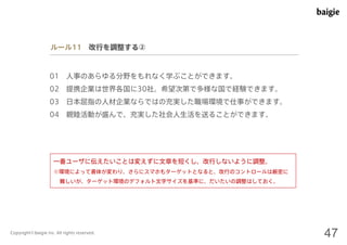 ルール11 改行を調整する② 
01 人事のあらゆる分野をもれなく学ぶことができます。 
02 提携企業は世界各国に30社。希望次第で多様な国で経験できます。 
03 日本屈指の人材企業ならではの充実した職場環境で仕事ができます。 
04 親睦活動が盛んで、充実した社会人生活を送ることができます。 
一番ユーザに伝えたいことは変えずに文章を短くし、改行しないように調整。 
※環境によって書体が変わり、さらにスマホもターゲットとなると、改行のコントロールは厳密に 
難しいが、ターゲット環境のデフォルト文字サイズを基準に、だいたいの調整はしておく。 
Copyright©baigie inc. All rights reserved. 47 
 