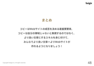 まとめ 
コピーはWebサイトの成否を決める最重要要素。 
コピーは自分の領域じゃないと無視するのではなく、 
より良い文章にするスキルを身に付けて、 
みんなでより良い文章＝よりWebサイトが 
作れるようになりましょう！ 
Copyright©baigie inc. All rights reserved. 48 
 