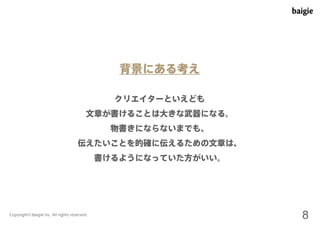 背景にある考え 
クリエイターといえども 
文章が書けることは大きな武器になる。 
物書きにならないまでも、 
伝えたいことを的確に伝えるための文章は、 
書けるようになっていた方がいい。 
Copyright©baigie inc. All rights reserved. 8 
 