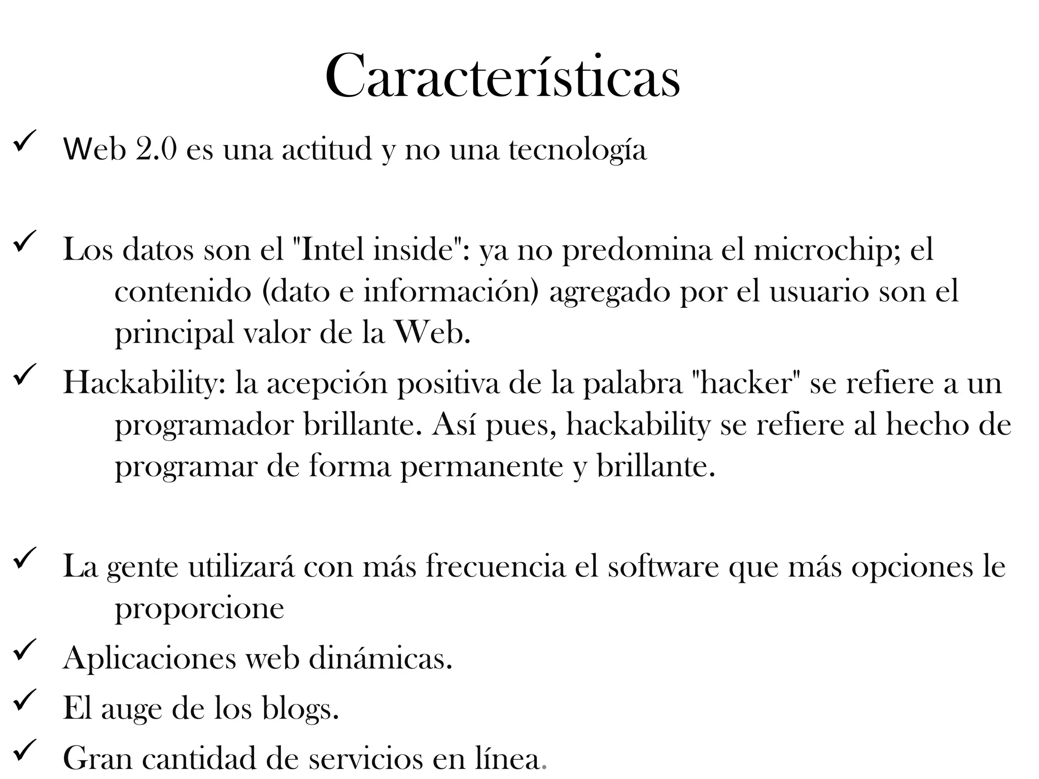 Características
ü Web 2.0 es una actitud y no una tecnología
ü Los datos son el "Intel inside": ya no predomina el microchip; el
contenido (dato e información) agregado por el usuario son el
principal valor de la Web.
ü Hackability: la acepción positiva de la palabra "hacker" se refiere a un
programador brillante. Así pues, hackability se refiere al hecho de
programar de forma permanente y brillante.
ü La gente utilizará con más frecuencia el software que más opciones le
proporcione
ü Aplicaciones web dinámicas.
ü El auge de los blogs.
ü Gran cantidad de servicios en línea.
 