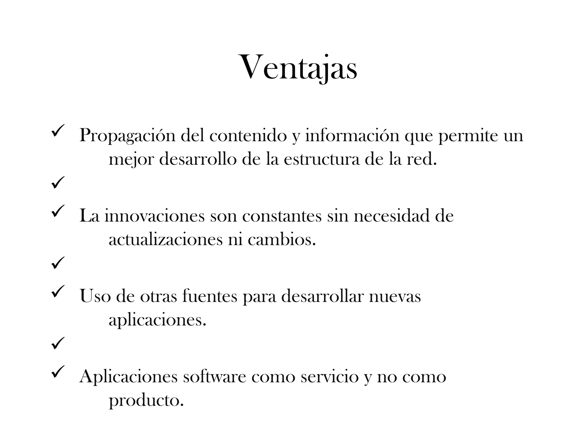 Ventajas
ü Propagación del contenido y información que permite un
mejor desarrollo de la estructura de la red.
ü
ü La innovaciones son constantes sin necesidad de
actualizaciones ni cambios.
ü
ü Uso de otras fuentes para desarrollar nuevas
aplicaciones.
ü
ü Aplicaciones software como servicio y no como
producto.
 
