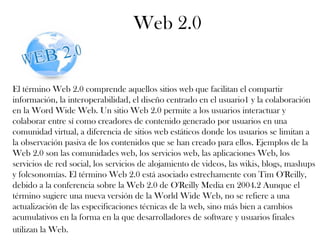 Web 2.0
El término Web 2.0 comprende aquellos sitios web que facilitan el compartir
información, la interoperabilidad, el diseño centrado en el usuario1 y la colaboración
en la Word Wide Web. Un sitio Web 2.0 permite a los usuarios interactuar y
colaborar entre sí como creadores de contenido generado por usuarios en una
comunidad virtual, a diferencia de sitios web estáticos donde los usuarios se limitan a
la observación pasiva de los contenidos que se han creado para ellos. Ejemplos de la
Web 2.0 son las comunidades web, los servicios web, las aplicaciones Web, los
servicios de red social, los servicios de alojamiento de videos, las wikis, blogs, mashups
y folcsonomías. El término Web 2.0 está asociado estrechamente con Tim O'Reilly,
debido a la conferencia sobre la Web 2.0 de O'Reilly Media en 2004.2 Aunque el
término sugiere una nueva versión de la World Wide Web, no se refiere a una
actualización de las especificaciones técnicas de la web, sino más bien a cambios
acumulativos en la forma en la que desarrolladores de software y usuarios finales
utilizan la Web.
 
