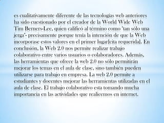 es cualitativamente diferente de las tecnologías web anteriores
ha sido cuestionado por el creador de la World Wide Web
Tim Berners-Lee, quien calificó al término como "tan sólo una
jerga"- precisamente porque tenía la intención de que la Web
incorporase estos valores en el primer lugar[cita requerida]. En
conclusión, la Web 2.0 nos permite realizar trabajo
colaborativo entre varios usuarios o colaboradores. Además,
las herramientas que ofrece la web 2.0 no sólo permitirán
mejorar los temas en el aula de clase, sino también pueden
utilizarse para trabajo en empresa. La web 2.0 permite a
estudiantes y docentes mejorar las herramientas utilizadas en el
aula de clase. El trabajo colaborativo esta tomando mucha
importancia en las actividades que realicemos en internet.
 