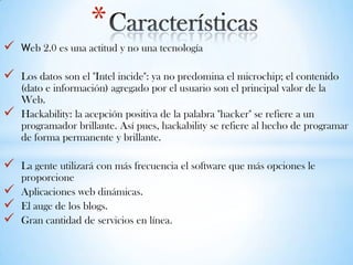  Web 2.0 es una actitud y no una tecnología
 Los datos son el "Intel incide": ya no predomina el microchip; el contenido
(dato e información) agregado por el usuario son el principal valor de la
Web.
 Hackability: la acepción positiva de la palabra "hacker" se refiere a un
programador brillante. Así pues, hackability se refiere al hecho de programar
de forma permanente y brillante.
 La gente utilizará con más frecuencia el software que más opciones le
proporcione
 Aplicaciones web dinámicas.
 El auge de los blogs.
 Gran cantidad de servicios en línea.
*
 