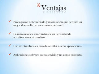  Propagación del contenido y información que permite un
mejor desarrollo de la estructura de la red.
 La innovaciones son constantes sin necesidad de
actualizaciones ni cambios.
 Uso de otras fuentes para desarrollar nuevas aplicaciones.
 Aplicaciones software como servicio y no como producto.
*
 