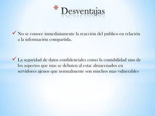  No se conoce inmediatamente la reacción del publico en relación
a la información compartida.
 La seguridad de datos confidenciales como la contabilidad uno de
los aspectos que mas se debaten al estar almacenados en
servidores ajenos que normalmente son muchos mas vulnerables
*
 