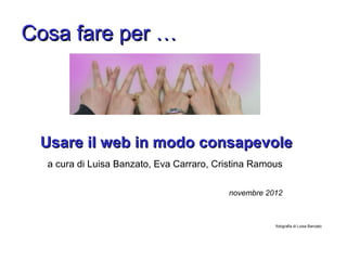 Cosa fare per …




 Usare il web in modo consapevole
  a cura di Luisa Banzato, Eva Carraro, Cristina Ramous

                                          novembre 2012



                                                     fotografia di Luisa Banzato
 