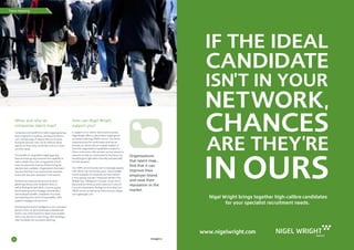 Talent Mapping
22 23
Organisations
that talent map...
find that it can
improve their
employer brand
and raise their
reputation in the
market.
When and why do
companies talent map?
Companies can benefit from talent mapping during
times of growth or austerity, and because there is
such a broad range of analysis that can be done
during the process, they can be selective about
aspects on which they would like to focus, to best
suit their needs.
The benefits of using talent mapping go way
beyond simply giving a business the capability to
make multiple hires over a long period of time.
It also increases the chances of them hiring the
absolute best candidate. Organisations that talent
map also find that it can improve their employer
brand and raise their reputation in the market.
Furthermore, because the process involves
gathering industry and competitor data, as
well as finding the best talent, it acts as a great
benchmarking tool for strategy, remuneration
and employee benefits, competitor structures
and reporting lines, level of responsibility, skills,
academic background and so on.
Stockpiling this kind of intelligence over a sustained
period of time can give businesses a detailed and
holistic view of the market for talent and it enables
them to be decisive in their hiring, while building a
clear foundation for succession planning.
How can Nigel Wright
support you?
In support of our clients’ future business plans,
Nigel Wright offers a robust talent mapping and
succession planning (TMSP) service. Our sector
expertise across the world means that we can
provide our clients with an in-depth analysis of
how their organisational capabilities compare to
others in the sector. We can then use our extensive
networks to help our clients plan for the future, by
identifying the right talent internally and externally
for their business.
Our TMPS service has become increasingly popular
with clients over the last few years. Some notable
recent examples of companies we have assisted
in this capacity include L’Oreal and Henkel in the
Middle East, DBApparel in Europe, Grupo Siro in
Iberia and the Americas and Greencore in the UK.
If you are interested in finding out more about our
TMSP service, as well as our other services, please
visit nigelwright.com.
Advert
Nigel Wright brings together high-calibre candidates
for your specialist recruitment needs.
www.nigelwright.com
imagine
 
