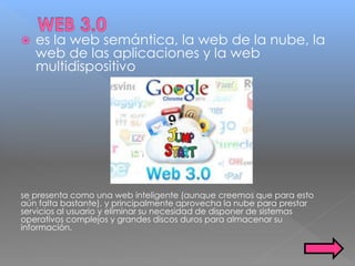  es la web semántica, la web de la nube, la
web de las aplicaciones y la web
multidispositivo
se presenta como una web inteligente (aunque creemos que para esto
aún falta bastante), y principalmente aprovecha la nube para prestar
servicios al usuario y eliminar su necesidad de disponer de sistemas
operativos complejos y grandes discos duros para almacenar su
información.
 