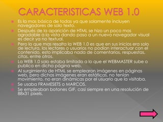  Es la mas básica de todas ya que solamente incluyen
navegadores de solo texto.
 Después de la aparición de HTML se hizo un poco mas
agradable a la vista dando paso a un nuevo navegador visual
es decir ya no textual.
 Pero lo que mas resalta la WEB 1.0 es que en sus inicios era solo
de lectura, los lectores o usuarios no podían interactuar con el
contenido, esto implicaba nada de comentarios, respuestas,
citas, entre otros.
 La WEB 1.0 solo estaba limitado a lo que el WEBMASTER sube o
publica en dicha página web.
 Al surgimiento de HTML se emplearon imágenes en páginas
web, pero dichas imágenes eran estáticas, no tenían
movimiento, no eran dinámicas por el usuario que la visitaba.
 Se usaba FRAMESETS o MARCOS.
 Se empleaban botones GIF, casi siempre en una resolución de
88x31 píxels.
 
