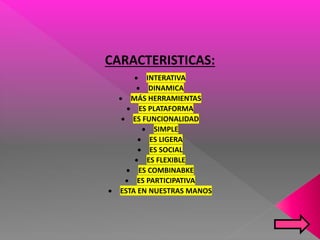 CARACTERISTICAS:
 INTERATIVA
 DINAMICA
 MÁS HERRAMIENTAS
 ES PLATAFORMA
 ES FUNCIONALIDAD
 SIMPLE
 ES LIGERA
 ES SOCIAL
 ES FLEXIBLE
 ES COMBINABKE
 ES PARTICIPATIVA
 ESTA EN NUESTRAS MANOS
 