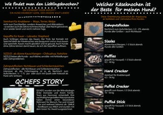 OB STEINHART ODER GEPUFFT-
EIN HUND KNABBERT GERN, DER ANDERE KAUT LIEBER!
Steinhart für Knabberer – Mops, Terrier, Welpe
nicht zum Durchbeißen, sondern Anweichen und Abknabbern
-sowerdenauchdieZähnenichtbeschädigt.ÜberNachtgetrocknet,
ist er wieder bereit und reicht mehrere Tage.
Gepuffte für Kauer – Labrador, Shepherd
Auch Schlinger erlernen das Kauen. Der Trick: bei Kontakt mit
Speichel klebt der Käseknochen wie Kaugummi und er muss kauen
und speicheln. Kauen macht glücklich und ist gesund. Auch Hunde
ohne Zähne können damit kauen, da sich die Gepufften auflösen.
SIZZLES als dünne Kauschlangen – Chihuahua, Yorkshire
SIZZLESliebenalleHunde - auchkleine,sensible-mitFehlstellungen
oder Zahnproblemen.
Zahnputzflocken: Nichtkauer und Schleckermäulchen
Zahnputzflocken - alle Nichtkauer und Schleckermäulchen -
intensiver als das Futtertopping ist es als Nachtisch zum
Aufschlecken. ½ - 1 TL pur oder auch mit Quark oder Kokosöl als
Paste sehr wirksam.
QCHEFS wurden von der Mikrobiologin
Anke Domaske und ihrem Family-
Team aus Hannover entwickelt. Ihre
nachhaltighergestelltenNaturprodukte
haben immer einen besonderen
Mehrwert für Mensch, Tier und Umwelt
! Sie sind weltweit bekannt als QMILK
- Textilfasern aus Milch und wurden mit
dem Green Tec Award ausgezeichnet.
Diese Orientierung unterstützt die Anpassung
an Vorlieben und Zahnstatus Ihres Hundes.
Nachtisch zum Aufschlecken; 1/2 - 2TL abends
Hunde aller Größen – auch Nichtkauer
dünne Kauschlangen; 1-3 Stück abends
Hunde aller Größen
gepufft für Kauspaß; 1-3 Stück abends
4,5 - 40 kg
steinhart für Knabberspaß
4,5 - 56 kg
gepufft zum Kauen; 1/3 Stick abends
10 - 56 kg
gepufft für Kauspaß; 1/3 Stick abends
10 - 56 kg
 