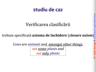 Dr.SabinBuragawww.purl.org/net/busaco
studiu de caz
Verificarea clasificării
trebuie specificată axioma de închidere (closure axiom)
Cows are animals and, amongst other things,
eat some plants and
eat only plants
 