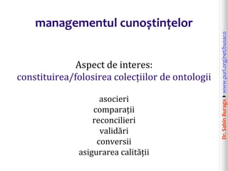 Dr.SabinBuragawww.purl.org/net/busaco
managementul cunoștințelor
Aspect de interes:
constituirea/folosirea colecțiilor de ontologii
asocieri
comparații
reconcilieri
validări
conversii
asigurarea calității
 
